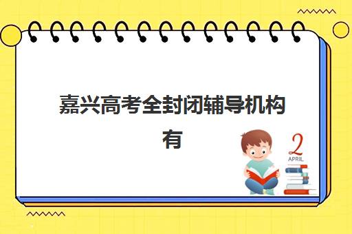 嘉兴高考全封闭辅导机构有哪些学校好？2025年最新权威排名、各校特色解析与科学择校全指南
