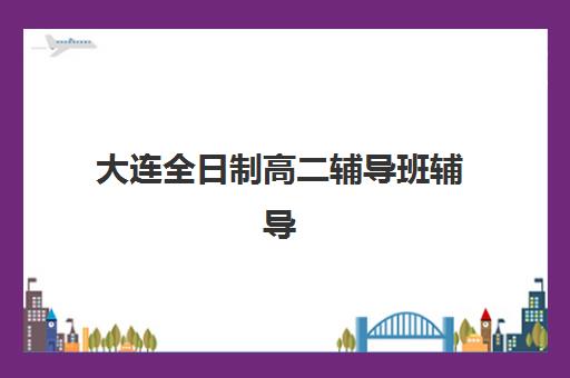 大连全日制高二辅导班辅导机构有哪些学校好如何选择？2025年最新排名、各校特色与报读全指南