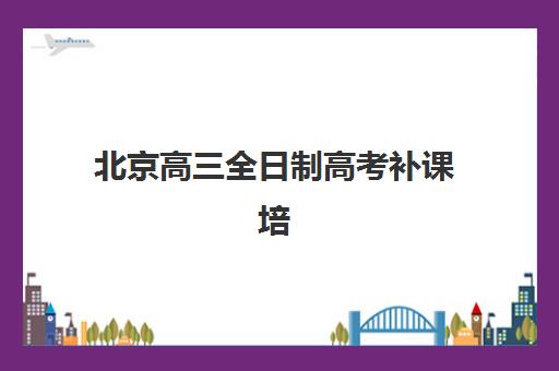 北京高三全日制高考补课培训学校排名榜前十名有哪些？2025年最新十大机构实力解析与择校全指南