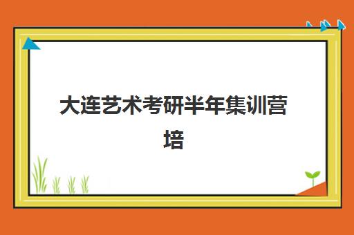 大连艺术考研半年集训营培训机构哪个好一点？2025年最新权威排行榜与科学择校全攻略指南