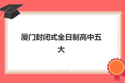 厦门封闭式全日制高中五大特色机构多维评估如何操作？2025年权威对比、择校标准与实战指南