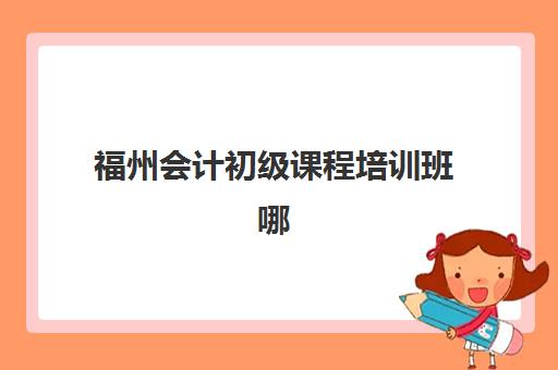 福州会计初级课程培训班哪个比较好一点？2025年最新排名与择校全攻略