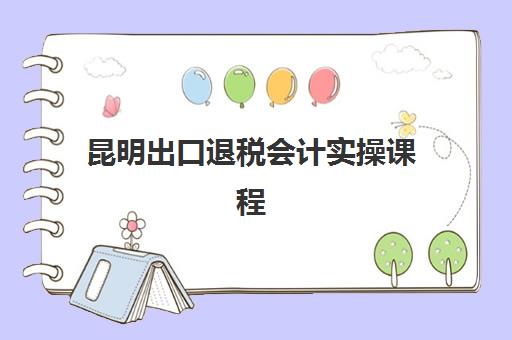 昆明出口退税会计实操课程时间2025年公布了吗？最新课程安排、报名流程与择校指南全解析