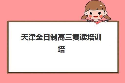 天津全日制高三复读培训培训机构哪家强些？2025年最新前十排名、择校指南与成功案例全解析