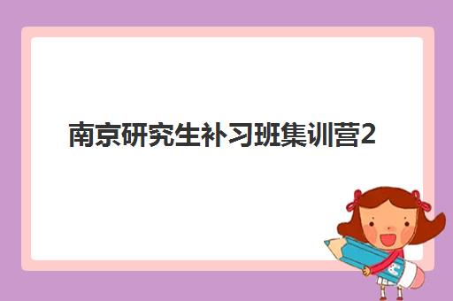 南京研究生补习班集训营2025年考试时间公布如何查询？最新时间表、备考规划与应试指南