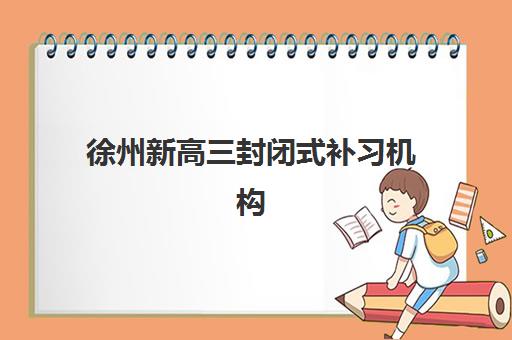 徐州新高三封闭式补习机构班哪个机构好一点啊？2025年最新排名、择校指南与提分全攻略