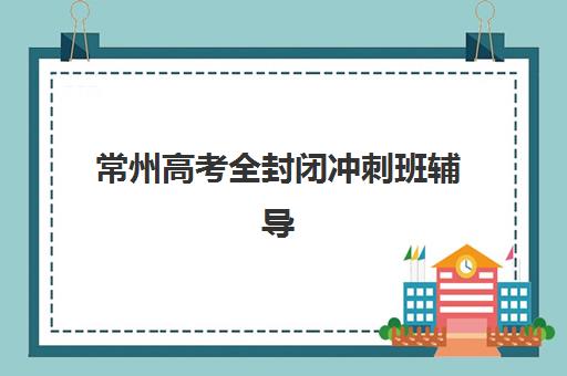 常州高考全封闭冲刺班辅导班有哪些机构可以报？2025年最新排名、择校指南与成功案例深度解析