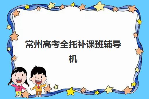 常州高考全托补课班辅导机构排名一览表如何查询？2025年最新TOP5榜单详情、评估标准与择校指南全解析