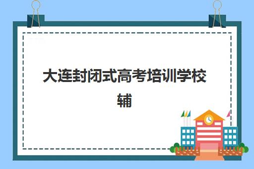 大连封闭式高考培训学校辅导班学费一般多少钱？2025年最新价格明细、各机构费用对比与科学择校全指南