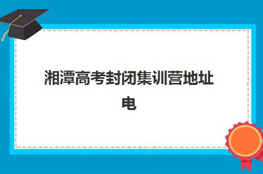 湘潭高考封闭集训营地址电话？2025年晨光补校位置与报名全攻略