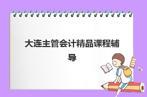 大连主管会计精品课程辅导机构哪家强一点？2025年最新排名解析、择校技巧与报名全指南