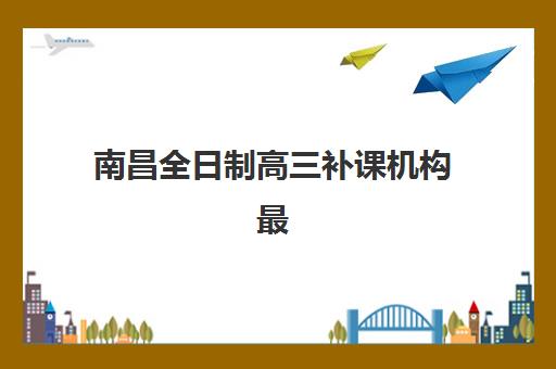 南昌全日制高三补课机构最好的培训机构排名如何科学参考？2025年权威TOP5榜单解析、择校指南与备考全攻略
