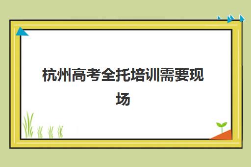 杭州高考全托培训需要现场确认吗现在？2025年最新确认流程、材料清单与各机构服务详解
