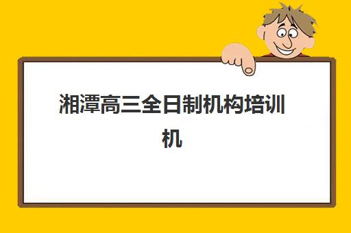 湘潭高三全日制机构培训机构哪个好一点？2025年最新权威排行榜、各校特色解析与科学择校全指南