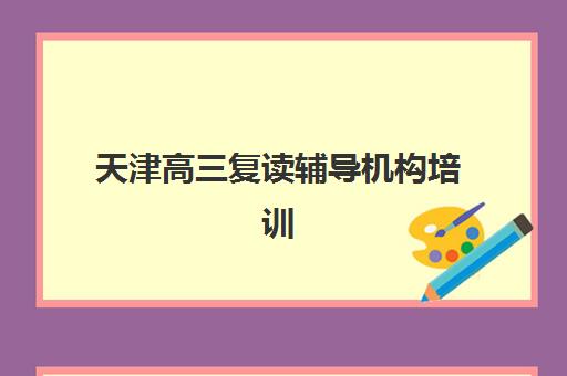 天津高三复读辅导机构培训机构哪个更好一点？2023年最新权威排名、择校标准与成功经验全解析