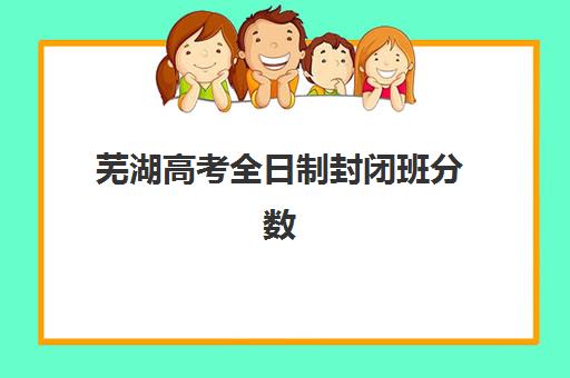 芜湖高考全日制封闭班分数线怎么查？2025年分数线解析与择校指南