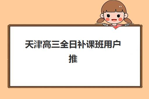 天津高三全日补课班用户推荐度TOP3，如何选择？附学大、金博、戴氏的综合对比与择班指南