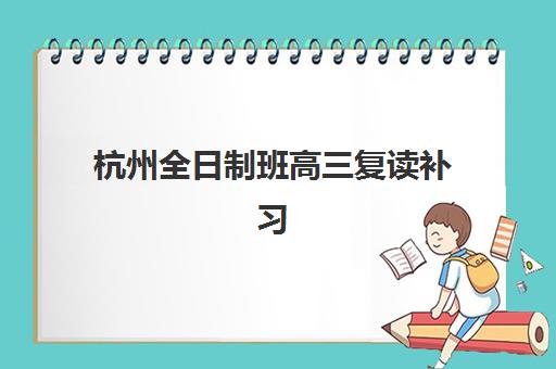杭州全日制班高三复读补习2025辅导班哪个好？最新择校指南、考察要点与成功案例全解析