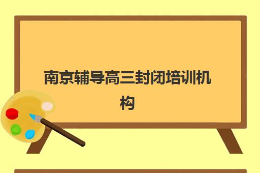 南京辅导高三封闭培训机构哪个更好一点？2025年最新十大机构实力对比、择校指南与避坑攻略