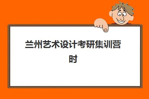 兰州艺术设计考研集训营时间2025年具体时间如何查询？最新官方时间表、报名流程与备考全攻略