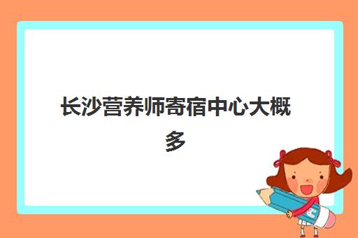 长沙营养师寄宿中心大概多少钱半年？2025年最新收费明细与机构选择全攻略指南