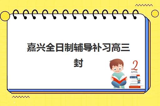 嘉兴全日制辅导补习高三封闭学校有哪些学校可选？2025年权威TOP3榜单解析、择校要点与避坑全攻略