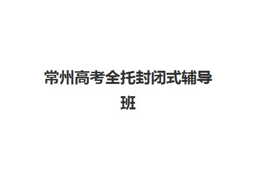 常州高考全托封闭式辅导班报名时间及流程安排如何查询？2025年最新时间节点、报名步骤与成功案例全解析