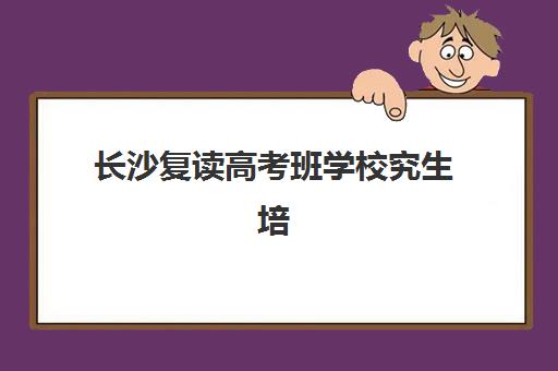 长沙复读高考班学校究生培训班排名机构如何选择？2025年最新权威榜单与科学择校全指南