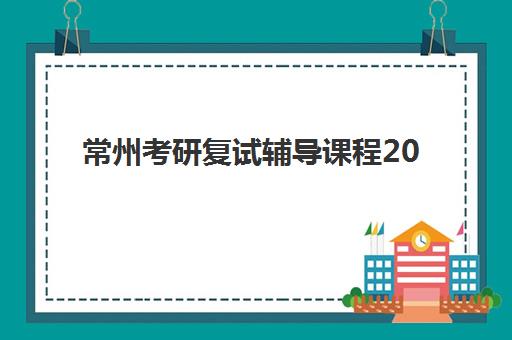 常州考研复试辅导课程2025年时间是多少？最新课程安排、备考策略与择校指南全解析