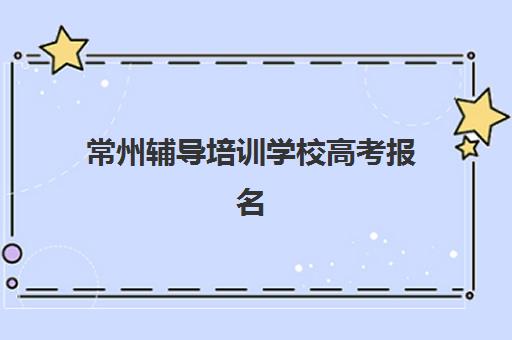 常州辅导培训学校高考报名时间2025年如何查询？最新官方时间表、报名流程与培训学校选择全指南
