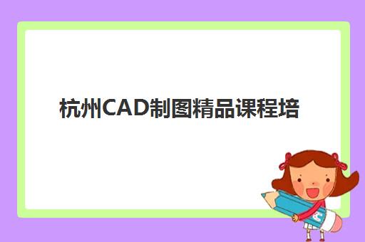 杭州CAD制图精品课程培训机构有哪些地方好？2025年最新课程对比、择校指南与就业前景分析