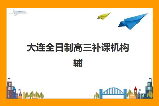 大连全日制高三补课机构辅导班有哪些机构可以报？2025年权威榜单、择校策略与成功案例全解析
