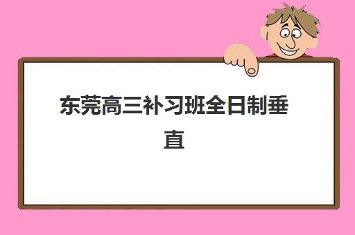 东莞高三补习班全日制垂直领域TOP10如何选择？2025年最新权威排名、择校指南与成功案例全解析