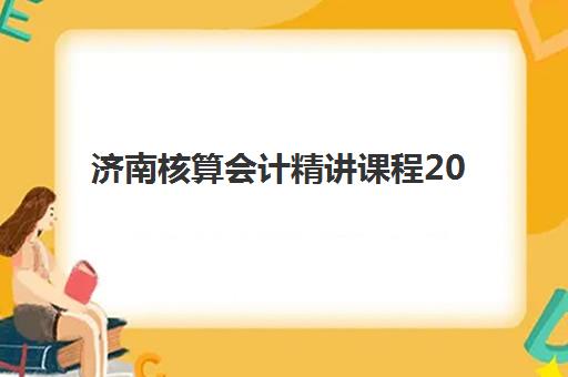 济南核算会计精讲课程2025年报名情况如何？最新招生数据解读与优质课程选择指南