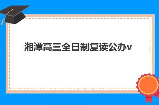 湘潭高三全日制复读公办vs民办服务对比如何选择？2025年全方位对比分析与择校指南