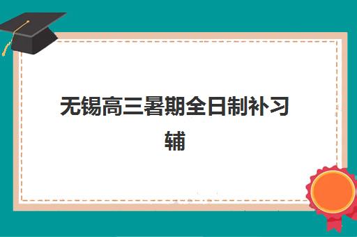 无锡高三暑期全日制补习辅导机构哪家强些啊？2025年最新权威排名、各校优势对比与科学择校全攻略