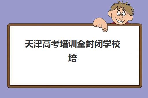 天津高考培训全封闭学校培训机构费用高吗？2025年权威费用解析、性价比评估与科学择校全指南