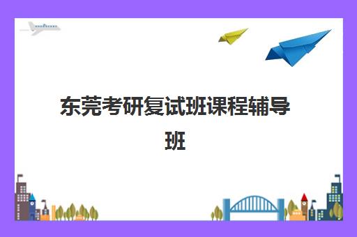 东莞考研复试班课程辅导班哪个比较好一点？2025年最新权威排名、择校标准与成功经验深度解析