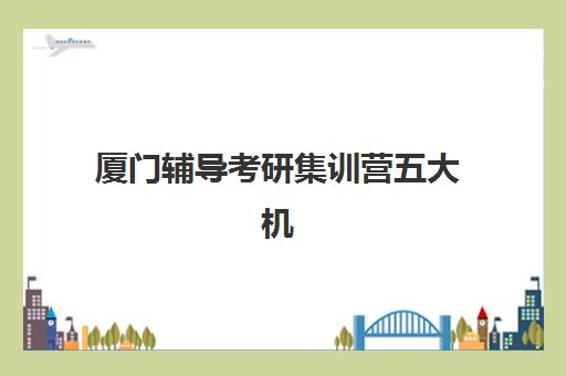 厦门辅导考研集训营五大机构服务白皮书如何获取？2025年权威评测与择校指南
