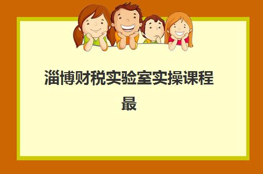 淄博财税实验室实操课程最好辅导学校排名如何科学选择？2025年最新权威评测、择校标准与实操提升全指南
