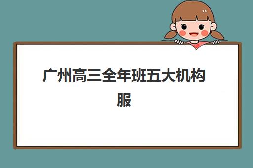 广州高三全年班五大机构服务能力分析如何入手？2025年最新评估体系、详细对比与科学择校全指南