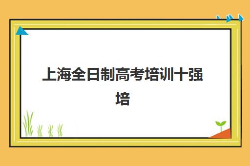 上海全日制高考培训十强培训机构哪个比较好一点？2023年最新TOP10排名、择校技巧与成功案例解析