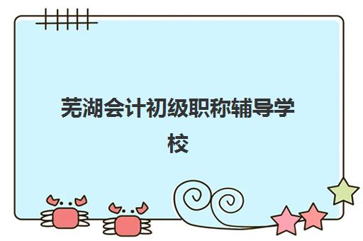 芜湖会计初级职称辅导学校哪家好一点？2025年最新权威排名详情、择校标准与报读全流程指南