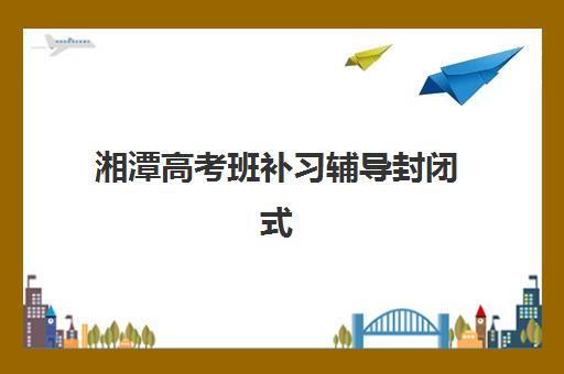 湘潭高考班补习辅导封闭式集训营有哪些机构？2025年最新排名、择校指南与成功经验全解析