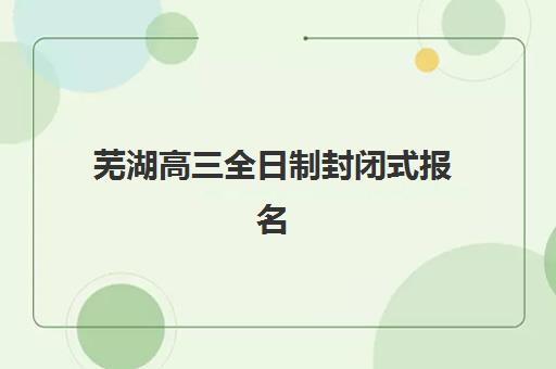 芜湖高三全日制封闭式报名时间及流程安排表如何查询？2025年最新时间节点、报名步骤与择校指南