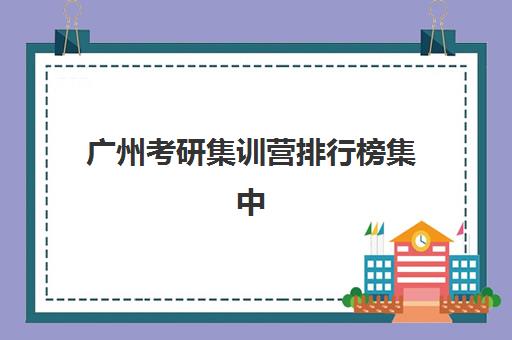 广州考研集训营排行榜集中训练营有哪些地方？2025年最新权威榜单、地址详情与择校全攻略