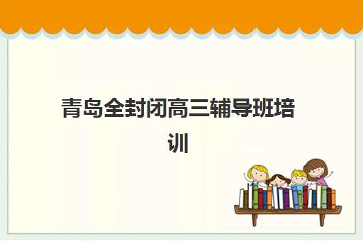 青岛全封闭高三辅导班培训机构哪家强些？2025年最新收费标准与五大机构深度解析
