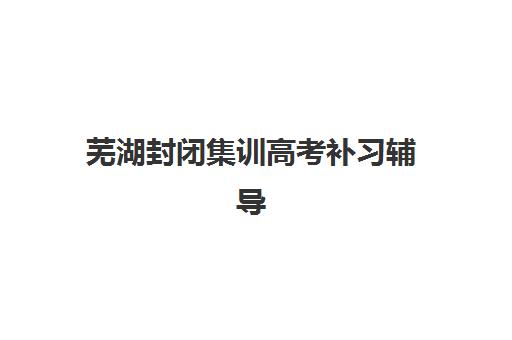 芜湖封闭集训高考补习辅导培训机构哪家好？2025年最新排名解析、择校指南与成功案例分享