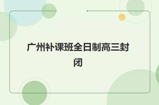 广州补课班全日制高三封闭学校有哪些学校可选？2025年最新十大权威排名、择校指南与避坑全攻略