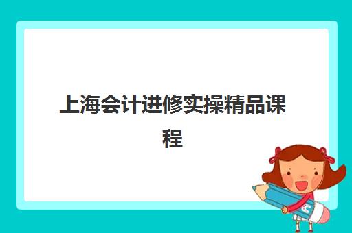 上海会计进修实操精品课程培训学校怎么选？2025年排名前十机构综合评测与择校指南